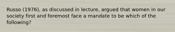 Russo (1976), as discussed in lecture, argued that women in our society first and foremost face a mandate to be which of the following?