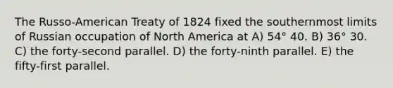 The Russo-American Treaty of 1824 fixed the southernmost limits of Russian occupation of North America at A) 54° 40. B) 36° 30. C) the forty-second parallel. D) the forty-ninth parallel. E) the fifty-first parallel.