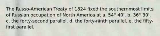 The Russo-American Treaty of 1824 fixed the southernmost limits of Russian occupation of North America at a. 54° 40'. b. 36° 30'. c. the forty-second parallel. d. the forty-ninth parallel. e. the fifty-first parallel.