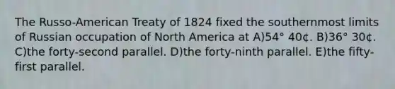 The Russo-American Treaty of 1824 fixed the southernmost limits of Russian occupation of North America at A)54° 40¢. B)36° 30¢. C)the forty-second parallel. D)the forty-ninth parallel. E)the fifty-first parallel.