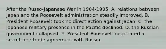 After the Russo-Japanese War in 1904-1905, A. relations between Japan and the Roosevelt administration steadily improved. B. President Roosevelt took no direct action against Japan. C. the Japanese military presence in the Pacific declined. D. the Russian government collapsed. E. President Roosevelt negotiated a secret free trade agreement with Russia.