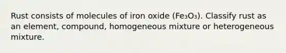 Rust consists of molecules of iron oxide (Fe₃O₃). Classify rust as an element, compound, homogeneous mixture or heterogeneous mixture.