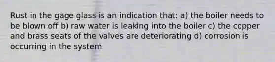 Rust in the gage glass is an indication that: a) the boiler needs to be blown off b) raw water is leaking into the boiler c) the copper and brass seats of the valves are deteriorating d) corrosion is occurring in the system