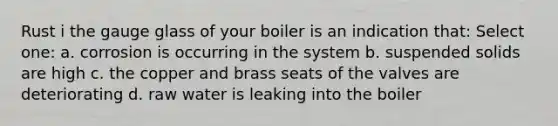 Rust i the gauge glass of your boiler is an indication that: Select one: a. corrosion is occurring in the system b. suspended solids are high c. the copper and brass seats of the valves are deteriorating d. raw water is leaking into the boiler