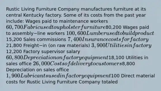 Rustic Living Furniture Company manufactures furniture at its central Kentucky factory. Some of its costs from the past year​ include: Wages paid to maintenance workers 60,700 Fabric used to upholster furniture80,200 Wages paid to assembly−line workers 100,600 Lumber used to build product15,200 Sales commissions 7,400 Insurance costs for factory21,800 Freight−in (on raw​ materials) 3,900 Utilities in factory12,200 Factory supervisor salary 60,800 Depreciation on factory equipment18,100 Utilities in sales office 26,000 Costs of delivery to customers8,800 Depreciation on sales office 1,900 Lubricants used in factory equipment100 Direct material costs for Rustic Living Furniture Company totaled