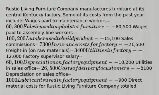 Rustic Living Furniture Company manufactures furniture at its central Kentucky factory. Some of its costs from the past year include: Wages paid to maintenance workers-- 60,800 Fabric used to upholster furniture--80,500 Wages paid to assembly-line workers-- 100,200 Lumber used to build product--15,100 Sales commissions-- 7300 Insurance costs for factory--21,500 Freight-in (on raw materials)-- 3400 Utilities in factory--12,000 Factory supervisor salary-- 60,100 Depreciation on factory equipment--18,200 Utilities in sales office-- 26,500 Costs of delivery to customers--8100 Depreciation on sales office-- 1000 Lubricants used in factory equipment--900 Direct material costs for Rustic Living Furniture Company totaled