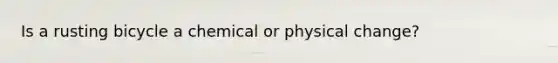 Is a rusting bicycle a chemical or physical change?