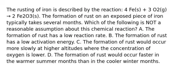 The rusting of iron is described by the reaction: 4 Fe(s) + 3 O2(g) → 2 Fe2O3(s). The formation of rust on an exposed piece of iron typically takes several months. Which of the following is NOT a reasonable assumption about this chemical reaction? A. The formation of rust has a low reaction rate. B. The formation of rust has a low activation energy. C. The formation of rust would occur more slowly at higher altitudes where the concentration of oxygen is lower. D. The formation of rust would occur faster in the warmer summer months than in the cooler winter months.