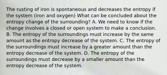 The rusting of iron is spontaneous and decreases the entropy if the system (iron and oxygen) What can be concluded about the entropy change of the surrounding? A. We need to know if the change involves a closed or open system to make a conclusion. B. The entropy of the surroundings must increase by the same amount as the entropy decrease of the system. C. The entropy of the surroundings must increase by a greater amount than the entropy decrease of the system. D. The entropy of the surroundings must decrease by a smaller amount than the entropy decrease of the system.