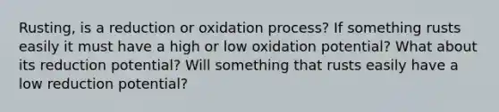 Rusting, is a reduction or oxidation process? If something rusts easily it must have a high or low oxidation potential? What about its reduction potential? Will something that rusts easily have a low reduction potential?