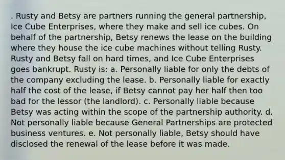 . Rusty and Betsy are partners running the general partnership, Ice Cube Enterprises, where they make and sell ice cubes. On behalf of the partnership, Betsy renews the lease on the building where they house the ice cube machines without telling Rusty. Rusty and Betsy fall on hard times, and Ice Cube Enterprises goes bankrupt. Rusty is: a. Personally liable for only the debts of the company excluding the lease. b. Personally liable for exactly half the cost of the lease, if Betsy cannot pay her half then too bad for the lessor (the landlord). c. Personally liable because Betsy was acting within the scope of the partnership authority. d. Not personally liable because General Partnerships are protected business ventures. e. Not personally liable, Betsy should have disclosed the renewal of the lease before it was made.