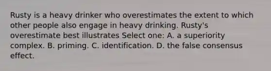 Rusty is a heavy drinker who overestimates the extent to which other people also engage in heavy drinking. Rusty's overestimate best illustrates Select one: A. a superiority complex. B. priming. C. identification. D. the false consensus effect.