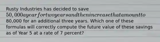 Rusty Industries has decided to save 50,000 a year for two years and then increase that amount to80,000 for an additional three years. Which one of these formulas will correctly compute the future value of these savings as of Year 5 at a rate of 7 percent?