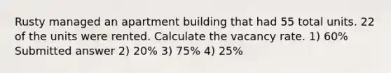 Rusty managed an apartment building that had 55 total units. 22 of the units were rented. Calculate the vacancy rate. 1) 60% Submitted answer 2) 20% 3) 75% 4) 25%