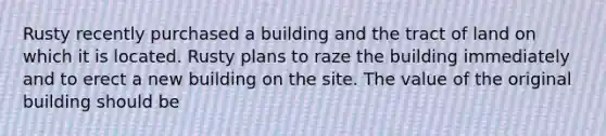 Rusty recently purchased a building and the tract of land on which it is located. Rusty plans to raze the building immediately and to erect a new building on the site. The value of the original building should be