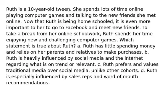 Ruth is a 10-year-old tween. She spends lots of time online playing computer games and talking to the new friends she met online. Now that Ruth is being home schooled, it is even more important to her to go to Facebook and meet new friends. To take a break from her online schoolwork, Ruth spends her time enjoying new and challenging computer games. Which statement is true about Ruth? a. Ruth has little spending money and relies on her parents and relatives to make purchases. b. Ruth is heavily influenced by social media and the internet regarding what is on trend or relevant. c. Ruth prefers and values traditional media over social media, unlike other cohorts. d. Ruth is especially influenced by sales reps and word-of-mouth recommendations.