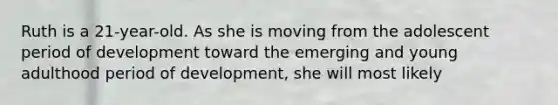 Ruth is a 21-year-old. As she is moving from the adolescent period of development toward the emerging and young adulthood period of development, she will most likely