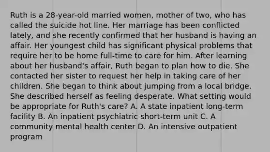 Ruth is a 28-year-old married women, mother of two, who has called the suicide hot line. Her marriage has been conflicted lately, and she recently confirmed that her husband is having an affair. Her youngest child has significant physical problems that require her to be home full-time to care for him. After learning about her husband's affair, Ruth began to plan how to die. She contacted her sister to request her help in taking care of her children. She began to think about jumping from a local bridge. She described herself as feeling desperate. What setting would be appropriate for Ruth's care? A. A state inpatient long-term facility B. An inpatient psychiatric short-term unit C. A community mental health center D. An intensive outpatient program