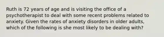 Ruth is 72 years of age and is visiting the office of a psychotherapist to deal with some recent problems related to anxiety. Given the rates of anxiety disorders in older adults, which of the following is she most likely to be dealing with?