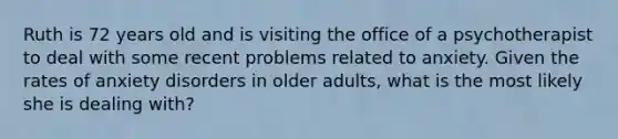 Ruth is 72 years old and is visiting the office of a psychotherapist to deal with some recent problems related to anxiety. Given the rates of anxiety disorders in older adults, what is the most likely she is dealing with?