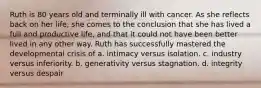 Ruth is 80 years old and terminally ill with cancer. As she reflects back on her life, she comes to the conclusion that she has lived a full and productive life, and that it could not have been better lived in any other way. Ruth has successfully mastered the developmental crisis of a. intimacy versus isolation. c. industry versus inferiority. b. generativity versus stagnation. d. integrity versus despair