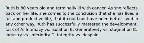 Ruth is 80 years old and terminally ill with cancer. As she reflects back on her life, she comes to the conclusion that she has lived a full and productive life, that it could not have been better lived in any other way. Ruth has successfully mastered the development task of A. Intimacy vs. isolation B. Generativety vs. stagnation C. Industry vs. inferiority D. Integrity vs. despair