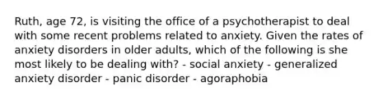 Ruth, age 72, is visiting the office of a psychotherapist to deal with some recent problems related to anxiety. Given the rates of anxiety disorders in older adults, which of the following is she most likely to be dealing with? - social anxiety - generalized anxiety disorder - panic disorder - agoraphobia