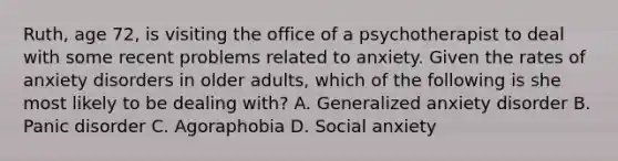 Ruth, age 72, is visiting the office of a psychotherapist to deal with some recent problems related to anxiety. Given the rates of anxiety disorders in older adults, which of the following is she most likely to be dealing with? A. Generalized anxiety disorder B. Panic disorder C. Agoraphobia D. Social anxiety