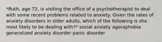 *Ruth, age 72, is visiting the office of a psychotherapist to deal with some recent problems related to anxiety. Given the rates of anxiety disorders in older adults, which of the following is she most likely to be dealing with?* social anxiety agoraphobia generalized anxiety disorder panic disorder