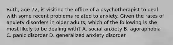 Ruth, age 72, is visiting the office of a psychotherapist to deal with some recent problems related to anxiety. Given the rates of anxiety disorders in older adults, which of the following is she most likely to be dealing with? A. social anxiety B. agoraphobia C. panic disorder D. generalized anxiety disorder