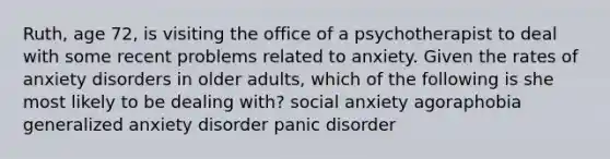 Ruth, age 72, is visiting the office of a psychotherapist to deal with some recent problems related to anxiety. Given the rates of anxiety disorders in older adults, which of the following is she most likely to be dealing with? social anxiety agoraphobia generalized anxiety disorder panic disorder