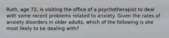 Ruth, age 72, is visiting the office of a psychotherapist to deal with some recent problems related to anxiety. Given the rates of anxiety disorders in older adults, which of the following is she most likely to be dealing with?