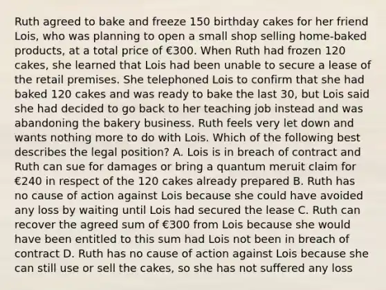 Ruth agreed to bake and freeze 150 birthday cakes for her friend Lois, who was planning to open a small shop selling home-baked products, at a total price of €300. When Ruth had frozen 120 cakes, she learned that Lois had been unable to secure a lease of the retail premises. She telephoned Lois to confirm that she had baked 120 cakes and was ready to bake the last 30, but Lois said she had decided to go back to her teaching job instead and was abandoning the bakery business. Ruth feels very let down and wants nothing more to do with Lois. Which of the following best describes the legal position? A. Lois is in breach of contract and Ruth can sue for damages or bring a quantum meruit claim for €240 in respect of the 120 cakes already prepared B. Ruth has no cause of action against Lois because she could have avoided any loss by waiting until Lois had secured the lease C. Ruth can recover the agreed sum of €300 from Lois because she would have been entitled to this sum had Lois not been in breach of contract D. Ruth has no cause of action against Lois because she can still use or sell the cakes, so she has not suffered any loss