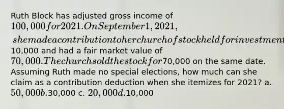 Ruth Block has adjusted gross income of 100,000 for 2021. On September 1, 2021, she made a contribution to her church of stock held for investment for two years which cost10,000 and had a fair market value of 70,000. The church sold the stock for70,000 on the same date. Assuming Ruth made no special elections, how much can she claim as a contribution deduction when she itemizes for 2021? a. 50,000 b.30,000 c. 20,000 d.10,000