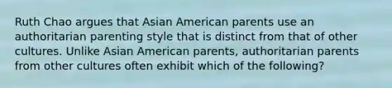 Ruth Chao argues that Asian American parents use an authoritarian parenting style that is distinct from that of other cultures. Unlike Asian American parents, authoritarian parents from other cultures often exhibit which of the following?