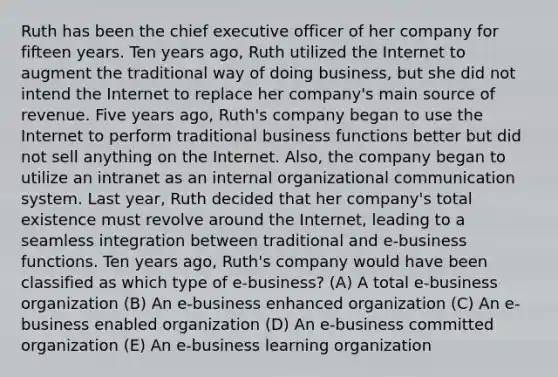 Ruth has been the chief executive officer of her company for fifteen years. Ten years ago, Ruth utilized the Internet to augment the traditional way of doing business, but she did not intend the Internet to replace her company's main source of revenue. Five years ago, Ruth's company began to use the Internet to perform traditional business functions better but did not sell anything on the Internet. Also, the company began to utilize an intranet as an internal organizational communication system. Last year, Ruth decided that her company's total existence must revolve around the Internet, leading to a seamless integration between traditional and e-business functions. Ten years ago, Ruth's company would have been classified as which type of e-business? (A) A total e-business organization (B) An e-business enhanced organization (C) An e-business enabled organization (D) An e-business committed organization (E) An e-business learning organization