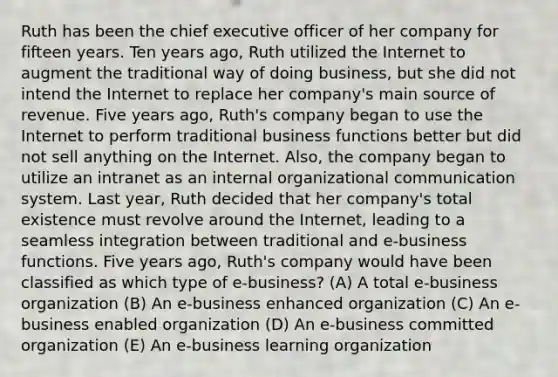 Ruth has been the chief executive officer of her company for fifteen years. Ten years ago, Ruth utilized the Internet to augment the traditional way of doing business, but she did not intend the Internet to replace her company's main source of revenue. Five years ago, Ruth's company began to use the Internet to perform traditional business functions better but did not sell anything on the Internet. Also, the company began to utilize an intranet as an internal <a href='https://www.questionai.com/knowledge/kRJd4QtSRR-organizational-communication' class='anchor-knowledge'>organizational communication</a> system. Last year, Ruth decided that her company's total existence must revolve around the Internet, leading to a seamless integration between traditional and e-business functions. Five years ago, Ruth's company would have been classified as which type of e-business? (A) A total e-business organization (B) An e-business enhanced organization (C) An e-business enabled organization (D) An e-business committed organization (E) An e-business learning organization