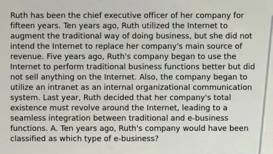 Ruth has been the chief executive officer of her company for fifteen years. Ten years ago, Ruth utilized the Internet to augment the traditional way of doing business, but she did not intend the Internet to replace her company's main source of revenue. Five years ago, Ruth's company began to use the Internet to perform traditional business functions better but did not sell anything on the Internet. Also, the company began to utilize an intranet as an internal organizational communication system. Last year, Ruth decided that her company's total existence must revolve around the Internet, leading to a seamless integration between traditional and e-business functions. A. Ten years ago, Ruth's company would have been classified as which type of e-business?