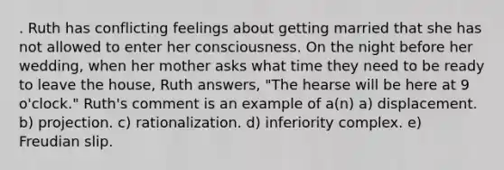 . Ruth has conflicting feelings about getting married that she has not allowed to enter her consciousness. On the night before her wedding, when her mother asks what time they need to be ready to leave the house, Ruth answers, "The hearse will be here at 9 o'clock." Ruth's comment is an example of a(n) a) displacement. b) projection. c) rationalization. d) inferiority complex. e) Freudian slip.