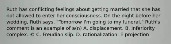 Ruth has conflicting feelings about getting married that she has not allowed to enter her consciousness. On the night before her wedding, Ruth says, "Tomorrow I'm going to my funeral." Ruth's comment is an example of a(n) A. displacement. B. inferiority complex. © C. Freudian slip. D. rationalization. E projection