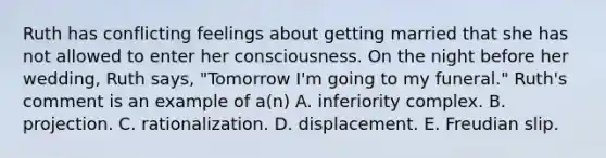 Ruth has conflicting feelings about getting married that she has not allowed to enter her consciousness. On the night before her wedding, Ruth says, "Tomorrow I'm going to my funeral." Ruth's comment is an example of a(n) A. inferiority complex. B. projection. C. rationalization. D. displacement. E. Freudian slip.