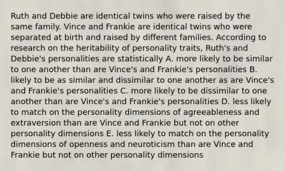 Ruth and Debbie are identical twins who were raised by the same family. Vince and Frankie are identical twins who were separated at birth and raised by different families. According to research on the heritability of personality traits, Ruth's and Debbie's personalities are statistically A. more likely to be similar to one another than are Vince's and Frankie's personalities B. likely to be as similar and dissimilar to one another as are Vince's and Frankie's personalities C. more likely to be dissimilar to one another than are Vince's and Frankie's personalities D. less likely to match on the personality dimensions of agreeableness and extraversion than are Vince and Frankie but not on other personality dimensions E. less likely to match on the personality dimensions of openness and neuroticism than are Vince and Frankie but not on other personality dimensions