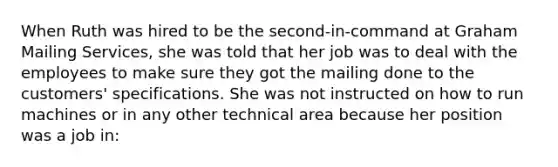 When Ruth was hired to be the second-in-command at Graham Mailing Services, she was told that her job was to deal with the employees to make sure they got the mailing done to the customers' specifications. She was not instructed on how to run machines or in any other technical area because her position was a job in: