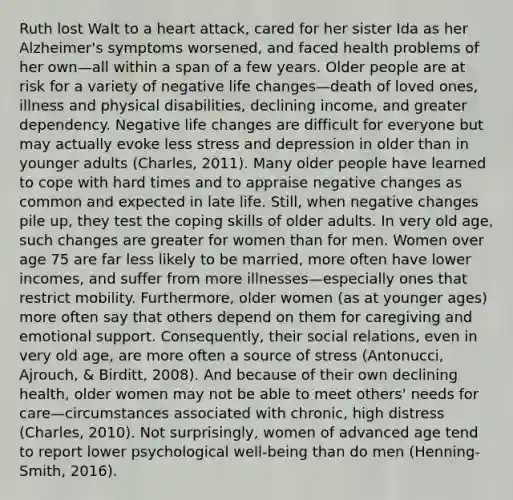 Ruth lost Walt to a heart attack, cared for her sister Ida as her Alzheimer's symptoms worsened, and faced health problems of her own—all within a span of a few years. Older people are at risk for a variety of negative life changes—death of loved ones, illness and physical disabilities, declining income, and greater dependency. Negative life changes are difficult for everyone but may actually evoke less stress and depression in older than in younger adults (Charles, 2011). Many older people have learned to cope with hard times and to appraise negative changes as common and expected in late life. Still, when negative changes pile up, they test the coping skills of older adults. In very old age, such changes are greater for women than for men. Women over age 75 are far less likely to be married, more often have lower incomes, and suffer from more illnesses—especially ones that restrict mobility. Furthermore, older women (as at younger ages) more often say that others depend on them for caregiving and emotional support. Consequently, their social relations, even in very old age, are more often a source of stress (Antonucci, Ajrouch, & Birditt, 2008). And because of their own declining health, older women may not be able to meet others' needs for care—circumstances associated with chronic, high distress (Charles, 2010). Not surprisingly, women of advanced age tend to report lower psychological well-being than do men (Henning-Smith, 2016).