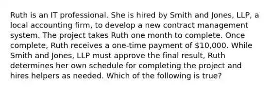 Ruth is an IT professional. She is hired by Smith and Jones, LLP, a local accounting firm, to develop a new contract management system. The project takes Ruth one month to complete. Once complete, Ruth receives a one-time payment of 10,000. While Smith and Jones, LLP must approve the final result, Ruth determines her own schedule for completing the project and hires helpers as needed. Which of the following is true?