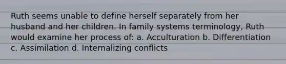 Ruth seems unable to define herself separately from her husband and her children. In family systems terminology, Ruth would examine her process of: a. Acculturation b. Differentiation c. Assimilation d. Internalizing conflicts