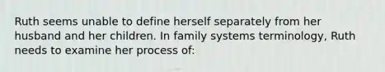 Ruth seems unable to define herself separately from her husband and her children. In family systems terminology, Ruth needs to examine her process of: