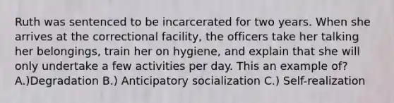 Ruth was sentenced to be incarcerated for two years. When she arrives at the correctional facility, the officers take her talking her belongings, train her on hygiene, and explain that she will only undertake a few activities per day. This an example of? A.)Degradation B.) Anticipatory socialization C.) Self-realization