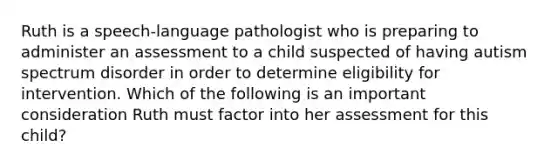 Ruth is a speech-language pathologist who is preparing to administer an assessment to a child suspected of having autism spectrum disorder in order to determine eligibility for intervention. Which of the following is an important consideration Ruth must factor into her assessment for this child?