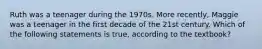 Ruth was a teenager during the 1970s. More recently, Maggie was a teenager in the first decade of the 21st century. Which of the following statements is true, according to the textbook?